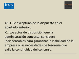 43.3. Se exceptúan de lo dispuesto en el
apartado anterior:
•1. Los actos de disposición que la
administración concursal considere
indispensables para garantizar la viabilidad de la
empresa o las necesidades de tesorería que
exija la continuidad del concurso.
 
