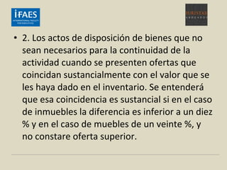 • 2. Los actos de disposición de bienes que no
sean necesarios para la continuidad de la
actividad cuando se presenten ofertas que
coincidan sustancialmente con el valor que se
les haya dado en el inventario. Se entenderá
que esa coincidencia es sustancial si en el caso
de inmuebles la diferencia es inferior a un diez
% y en el caso de muebles de un veinte %, y
no constare oferta superior.
 