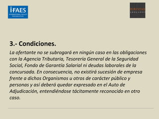 3.- Condiciones.
La ofertante no se subrogará en ningún caso en las obligaciones
con la Agencia Tributaria, Tesorería General de la Seguridad
Social, Fondo de Garantía Salarial ni deudas laborales de la
concursada. En consecuencia, no existirá sucesión de empresa
frente a dichos Organismos u otros de carácter público y
personas y así deberá quedar expresado en el Auto de
Adjudicación, entendiéndose tácitamente reconocido en otro
caso.
 