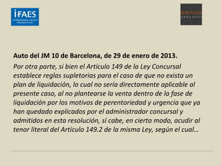 Auto del JM 10 de Barcelona, de 29 de enero de 2013.
Por otra parte, si bien el Artículo 149 de la Ley Concursal
establece reglas supletorias para el caso de que no exista un
plan de liquidación, lo cual no sería directamente aplicable al
presente caso, al no plantearse la venta dentro de la fase de
liquidación por los motivos de perentoriedad y urgencia que ya
han quedado explicados por el administrador concursal y
admitidos en esta resolución, sí cabe, en cierto modo, acudir al
tenor literal del Artículo 149.2 de la misma Ley, según el cual…
 