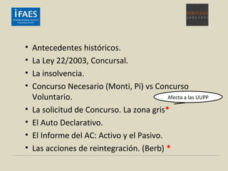 • Antecedentes históricos.
• La Ley 22/2003, Concursal.
• La insolvencia.
• Concurso Necesario (Monti, Pi) vs Concurso
Voluntario.
• La solicitud de Concurso. La zona gris*
• El Auto Declarativo.
• El Informe del AC: Activo y el Pasivo.
• Las acciones de reintegración. (Berb) *
Afecta a las UUPP
 
