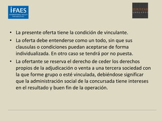 • La presente oferta tiene la condición de vinculante.
• La oferta debe entenderse como un todo, sin que sus
clausulas o condiciones puedan aceptarse de forma
individualizada. En otro caso se tendrá por no puesta.
• La ofertante se reserva el derecho de ceder los derechos
propios de la adjudicación o venta a una tercera sociedad con
la que forme grupo o esté vinculada, debiéndose significar
que la administración social de la concursada tiene intereses
en el resultado y buen fin de la operación.
 