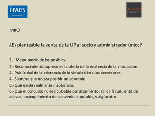 MBO
¿Es planteable la venta de la UP al socio y administrador único?
1.- Mejor precio de los posibles.
2.- Reconocimiento expreso en la oferta de la existencia de la vinculación.
3.- Publicidad de la existencia de la vinculación a los acreedores.
4.- Siempre que no sea posible un convenio.
5.- Que exista realmente insolvencia.
6.- Que el concurso no sea culpable por alzamiento, salida fraudulenta de
activos, incumplimiento del convenio imputable, y algún otro.
 