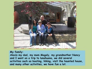 My family: 
Alexis my dad, my mom Magaly, my grandmother Nancy 
and I went on a trip to lunahuana, we did several 
activities such as boating, hiking, visit the haunted house, 
and many other activities, we have fun a lot. 
