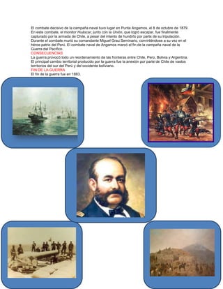 El combate decisivo de la campaña naval tuvo lugar en Punta Angamos, el 8 de octubre de 1879.
En este combate, el monitor Huáscar, junto con la Unión, que logró escapar, fue finalmente
capturado por la armada de Chile, a pesar del intento de hundirlo por parte de su tripulación.
Durante el combate murió su comandante Miguel Grau Seminario, convirtiéndose a su vez en el
héroe patrio del Perú. El combate naval de Angamos marcó el fin de la campaña naval de la
Guerra del Pacífico.
CONSECUENCIAS
La guerra provocó todo un reordenamiento de las fronteras entre Chile, Perú, Bolivia y Argentina.
El principal cambio territorial producido por la guerra fue la anexión por parte de Chile de vastos
territorios del sur del Perú y del occidente boliviano.
FIN DE LA GUERRA
El fin de la guerra fue en 1883.
 