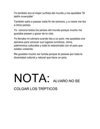 Yo también era el mejor surfista del mundo y me apodaba “El
delfín invencible”
También salía a pasear cada fin de semana, y a veces me iba
a otros países.
Yo conocía todos los países del mundo porque mucho me
gustaba pasear y gozar de la vida.
Yo llevaba mi cámara cuando iba a un país, me quedaba una
semana para conocer sus lugares turísticos, clima,
patrimonios culturales y todo lo relacionado con el país que
estaba visitando.
Me gustaba mucho ser turista porque te paseas por toda la
diversidad cultural y natural que tiene un país.




NOTA:                            ALVARO NO SE

COLGAR LOS TRÍPTICOS
 