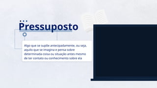 15
Pressuposto
Algo que se supõe antecipadamente, ou seja,
aquilo que se imagina e pensa sobre
determinada coisa ou situação antes mesmo
de ter contato ou conhecimento sobre ela
 