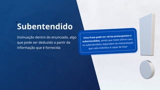 17
Subentendido
Insinuação dentro do enunciado, algo
que pode ser deduzido a partir da
informação que é fornecida
Uma frase pode ter vários pressupostos e
subentendidos, sendo que neste último caso,
os subentendidos dependem da interpretação
que cada indivíduo é capaz de fazer
 