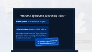 18
Pressuposto: Mariano antes viajava
“Mariano agora não pode mais viajar"
Subentendido: Podem existir vários.
Talvez Mariano não pode mais viajar porque seu
passaporte venceu ou por algum outro motivo
que o impede de viajar.
São diversas as possibilidades
de interpretação neste caso
 