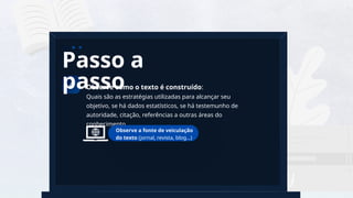 3
a
Observe como o texto é construído:
Quais são as estratégias utilizadas para alcançar seu
objetivo, se há dados estatísticos, se há testemunho de
autoridade, citação, referências a outras áreas do
conhecimento.
4
Passo a
passo
Observe a fonte de veiculação
do texto (jornal, revista, blog...)
 