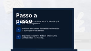 5
a
Releia o texto e marque todas as palavras que
não sabe o significado
8
Passo a
passo
Consulte o dicionário e anote os sinônimos ou
a explicação do seu sentido
9
Separe os parágrafos do texto e releia um a
um fazendo o seu resumo.
10
 