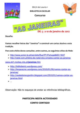 EB1/JI de Loures 1
                           BIBLIOTECA ESCOLAR

                                Concurso




                                   DE: 3 a 10 de janeiro de 2012
Desafio:


Vamos recolher letras das “Janeiras” e construir um cartaz alusivo a esta
tradição.

Para este efeito deves consultar, entre outros, os seguintes sítios da Web:

   http://www.junior.te.pt/servlets/Rua?P=Portugal&ID=1647
   http://natal.com.pt/letra-de-natal-dos-simples-cantar-as-janeiras
www.eb1-moitas.rcts.pt/janeiras.htm

   http://bibliobeiriz.wordpress.com/
   http://lerparacrer.wordpress.com/2010/01/06/vamos-cantar-as-
    janeiras/
   http://asaladomeujardim.blogspot.com/2010/01/vamos-cantar-as-
    janeiras.html
  …



Observação: Não te esqueças de anotar as referências bibliográficas.



                  PARTICIPA NESTA ACTIVIDADE!

                           CONTO CONTIGO!
 