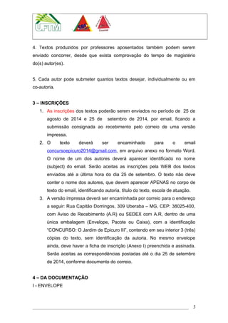 4. Textos produzidos por professores aposentados também podem serem
enviado concorrer, desde que exista comprovação do tempo de magistério
do(s) autor(es).
5. Cada autor pode submeter quantos textos desejar, individualmente ou em
co-autoria.
3 – INSCRIÇÕES
1. As inscrições dos textos poderão serem enviados no período de 25 de
agosto de 2014 e 25 de setembro de 2014, por email, ficando a
submissão consignada ao recebimento pelo correio de uma versão
impressa.
2. O texto deverá ser encaminhado para o email
concursoepicuro2014@gmail.com, em arquivo anexo no formato Word.
O nome de um dos autores deverá aparecer identificado no nome
(subject) do email. Serão aceitas as inscrições pela WEB dos textos
enviados até a última hora do dia 25 de setembro. O texto não deve
conter o nome dos autores, que devem aparecer APENAS no corpo de
texto do email, identificando autoria, título do texto, escola de atuação.
3. A versão impressa deverá ser encaminhada por correio para o endereço
a seguir: Rua Capitão Domingos, 309 Uberaba – MG, CEP: 38025-400,
com Aviso de Recebimento (A.R) ou SEDEX com A.R, dentro de uma
única embalagem (Envelope, Pacote ou Caixa), com a identificação
“CONCURSO: O Jardim de Epicuro III”, contendo em seu interior 3 (três)
cópias do texto, sem identificação da autoria. No mesmo envelope
ainda, deve haver a ficha de inscrição (Anexo I) preenchida e assinada.
Serão aceitas as correspondências postadas até o dia 25 de setembro
de 2014, conforme documento do correio.
4 – DA DOCUMENTAÇÃO
I - ENVELOPE
3
 