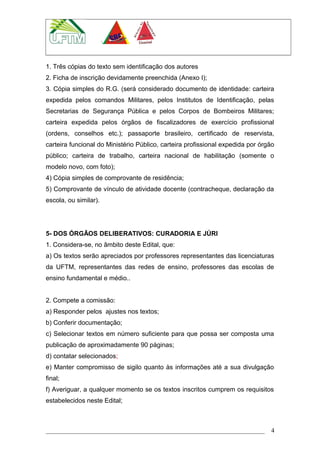1. Três cópias do texto sem identificação dos autores
2. Ficha de inscrição devidamente preenchida (Anexo I);
3. Cópia simples do R.G. (será considerado documento de identidade: carteira
expedida pelos comandos Militares, pelos Institutos de Identificação, pelas
Secretarias de Segurança Pública e pelos Corpos de Bombeiros Militares;
carteira expedida pelos órgãos de fiscalizadores de exercício profissional
(ordens, conselhos etc.); passaporte brasileiro, certificado de reservista,
carteira funcional do Ministério Público, carteira profissional expedida por órgão
público; carteira de trabalho, carteira nacional de habilitação (somente o
modelo novo, com foto);
4) Cópia simples de comprovante de residência;
5) Comprovante de vínculo de atividade docente (contracheque, declaração da
escola, ou similar).
5- DOS ÓRGÃOS DELIBERATIVOS: CURADORIA E JÚRI
1. Considera-se, no âmbito deste Edital, que:
a) Os textos serão apreciados por professores representantes das licenciaturas
da UFTM, representantes das redes de ensino, professores das escolas de
ensino fundamental e médio..
2. Compete a comissão:
a) Responder pelos ajustes nos textos;
b) Conferir documentação;
c) Selecionar textos em número suficiente para que possa ser composta uma
publicação de aproximadamente 90 páginas;
d) contatar selecionados;
e) Manter compromisso de sigilo quanto às informações até a sua divulgação
final;
f) Averiguar, a qualquer momento se os textos inscritos cumprem os requisitos
estabelecidos neste Edital;
4
 