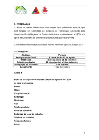 6– PUBLICAÇÃO
1. Todos os textos selecionados irão compor uma publicação especial, que
será lançada em solenidade no Simpósio de Tecnologias promovido pela
Superintendência Regional de Ensino de Uberaba e parceria com a UFTM e o
apoio do Laboratório de Ensino das Licenciaturas (Labeduc-UFTM)
2. Os textos selecionados publicados no livro Jardim de Epicuro , Edição 2014
7- Cronograma
Atividade Período
Divulgação do Edital A partir do dia 25 de agosto
Inscrições 25 de agosto a 25 de setembro
Seleção dos textos 26 de setembro a 30 de setembro
Divulgação do resultado 1º de outubro
Lançamento 14 de novembro
Anexo 1
Ficha de Inscrição no Concurso Jardim de Epicuro III – 2014
A- para professores
Nome:
Idade:
Cargo ou função:
Endereço:
Município:
CEP
Telefone/celular:
Local de trabalho :
Endereço do local de trabalho:
Telefone do trabalho:
Tempo na função:
Email:
5
 