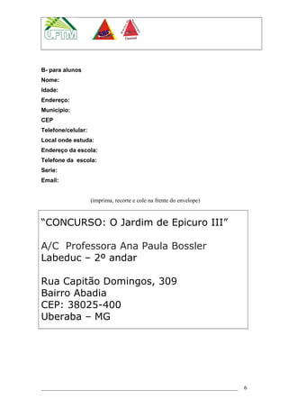 B- para alunos
Nome:
Idade:
Endereço:
Município:
CEP
Telefone/celular:
Local onde estuda:
Endereço da escola:
Telefone da escola:
Serie:
Email:
(imprima, recorte e cole na frente do envelope)
“CONCURSO: O Jardim de Epicuro III”
A/C Professora Ana Paula Bossler
Labeduc – 2º andar
Rua Capitão Domingos, 309
Bairro Abadia
CEP: 38025-400
Uberaba – MG
6
 