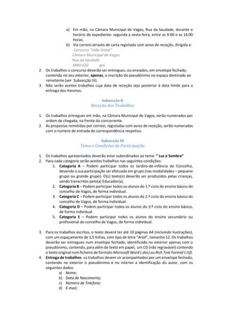 a) Em mão, na Câmara Municipal de Vagos, Rua da Saudade, durante o
horário de expediente: segunda a sexta-feira, entre as 9:00 e as 16:00
horas;
b) Via correio através de carta registada com aviso de receção, dirigida a:
Concurso “João Grave”
Câmara Municipal de Vagos
Rua da Saudade
3840-420 gos
2. Os trabalhos a concurso deverão ser entregues, ou enviados, em envelope fechado,
contendo no seu exterior, apenas, a inscrição do pseudónimo no espaço destinado ao
remetente (ver Subsecção III).
3. Não serão aceites trabalhos cuja data de receção seja posterior à data limite para a
entrega dos mesmos.
Subsecção II
Receção dos Trabalhos
1. Os trabalhos entregues em mão, na Câmara Municipal de Vagos, serão numerados por
ordem de chegada, na frente do concorrente.
2. As propostas remetidas por correio, registadas com aviso de receção, serão numeradas
com o número de entrada de correspondência respetivo.
Subsecção III
Tema e Condições de Participação
1. Os trabalhos apresentados deverão estar subordinados ao tema: “ Luz e Sombra”
2. Para cada categoria serão aceites trabalhos nas seguintes condições:
1. Categoria A – Podem participar todos os Jardins-de-infância do Concelho,
devendo a sua participação ser efetuada em grupo (nas modalidades – pequeno
grupo ou grande grupo). O(s) texto(s) deverão ser produzidos pelas crianças,
sendo transcritos pelo(a) Educador(a).
2. Categoria B – Podem participar todos os alunos do 1.º ciclo do ensino básico do
concelho de Vagos, de forma individual.
3. Categoria C – Podem participar todos os alunos do 2.º ciclo do ensino básico do
concelho de Vagos, de forma individual.
4. Categoria D – Podem participar todos os alunos do 3.º ciclo do ensino básico,
de forma individual.
5. Categoria E – Podem participar todos os alunos do ensino secundário ou
profissional do concelho de Vagos, de forma individual.
3. Para os trabalhos escritos, o texto deverá ter até 10 páginas A4 (incluindo ilustrações),
com um espaçamento de 1,5 linhas, com tipo de letra “Arial”, tamanho 12. Os trabalhos
deverão ser entregues num envelope fechado, identificado no exterior apenas com o
pseudónimo, contendo, para além do texto em papel, um CD (não regravável) contendo
o texto original num ficheiro de formato Microsoft Word (.doc) ou Rich Text Format (.rtf).
4. Entrega de trabalhos: os trabalhos devem vir acompanhados por um envelope fechado,
contendo no exterior o pseudónimo e no interior a identificação do autor, com os
seguintes dados:
a) Nome;
b) Data de Nascimento;
c) Número de Telefone;
d) E-mail;
 