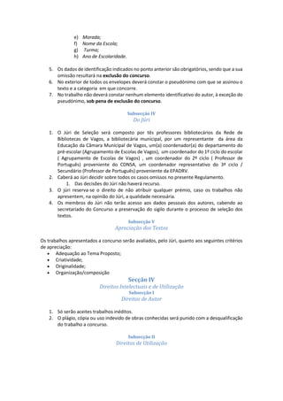 e) Morada;
f) Nome da Escola;
g) Turma;
h) Ano de Escolaridade.
5. Os dados de identificação indicados no ponto anterior são obrigatórios, sendo que a sua
omissão resultará na exclusão do concurso.
6. No exterior de todos os envelopes deverá constar o pseudónimo com que se assinou o
texto e a categoria em que concorre.
7. No trabalho não deverá constar nenhum elemento identificativo do autor, à exceção do
pseudónimo, sob pena de exclusão do concurso.
Subsecção IV
Do Júri
1. O Júri de Seleção será composto por tês professores bibliotecários da Rede de
Bibliotecas de Vagos, a bibliotecária municipal, por um representante da área da
Educação da Câmara Municipal de Vagos, um(a) coordenador(a) do departamento do
pré-escolar (Agrupamento de Escolas de Vagos), um coordenador do 1º ciclo do escolar
( Agrupamento de Escolas de Vagos) , um coordenador do 2º ciclo ( Professor de
Português) proveniente do CDNSA, um coordenador representativo do 3ª ciclo /
Secundário (Professor de Português) proveniente da EPADRV.
2. Caberá ao Júri decidir sobre todos os casos omissos no presente Regulamento.
1. Das decisões do Júri não haverá recurso.
3. O júri reserva-se o direito de não atribuir qualquer prémio, caso os trabalhos não
apresentem, na opinião do Júri, a qualidade necessária.
4. Os membros do Júri não terão acesso aos dados pessoais dos autores, cabendo ao
secretariado do Concurso a preservação do sigilo durante o processo de seleção dos
textos.
Subsecção V
Apreciação dos Textos
Os trabalhos apresentados a concurso serão avaliados, pelo Júri, quanto aos seguintes critérios
de apreciação:
 Adequação ao Tema Proposto;
 Criatividade;
 Originalidade;
 Organização/composição
Secção IV
Direitos Intelectuais e de Utilização
Subsecção I
Direitos de Autor
1. Só serão aceites trabalhos inéditos.
2. O plágio, cópia ou uso indevido de obras conhecidas será punido com a desqualificação
do trabalho a concurso.
Subsecção II
Direitos de Utilização
 