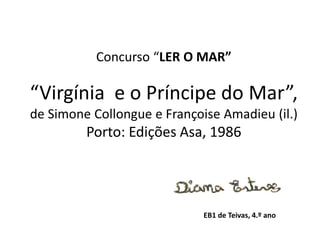 Concurso “LER O MAR”
“Virgínia e o Príncipe do Mar”,
de Simone Collongue e Françoise Amadieu (il.)
Porto: Edições Asa, 1986
EB1 de Teivas, 4.º ano
 