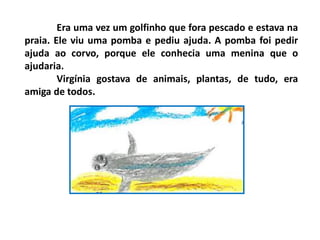 Era uma vez um golfinho que fora pescado e estava na
praia. Ele viu uma pomba e pediu ajuda. A pomba foi pedir
ajuda ao corvo, porque ele conhecia uma menina que o
ajudaria.
Virgínia gostava de animais, plantas, de tudo, era
amiga de todos.
 