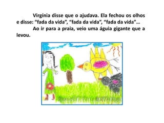 Virgínia disse que o ajudava. Ela fechou os olhos
e disse: “fada da vida”, “fada da vida”, “fada da vida”…
Ao ir para a praia, veio uma águia gigante que a
levou.
 