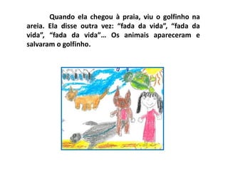 Quando ela chegou à praia, viu o golfinho na
areia. Ela disse outra vez: “fada da vida”, “fada da
vida”, “fada da vida”… Os animais apareceram e
salvaram o golfinho.
 