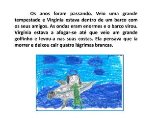 Os anos foram passando. Veio uma grande
tempestade e Virgínia estava dentro de um barco com
os seus amigos. As ondas eram enormes e o barco virou.
Virgínia estava a afogar-se até que veio um grande
golfinho e levou-a nas suas costas. Ela pensava que ia
morrer e deixou cair quatro lágrimas brancas.
 