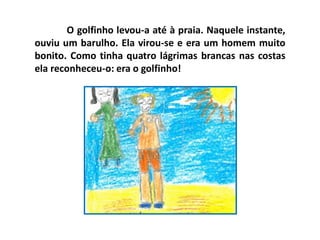 O golfinho levou-a até à praia. Naquele instante,
ouviu um barulho. Ela virou-se e era um homem muito
bonito. Como tinha quatro lágrimas brancas nas costas
ela reconheceu-o: era o golfinho!
 