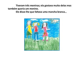 Tiveram três meninas; ela gostava muito delas mas
também queria um menino.
Ele disse-lhe que faltava uma mancha branca…
 