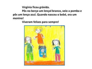 Virgínia ficou grávida.
Pôs no berço um lençol branco, veio a pomba e
pôs um lenço azul. Quando nasceu o bebé, era um
menino!
Viveram felizes para sempre!
 
