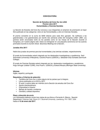 CONVOCATORIA
Sección de Estudios del Cono Sur de LASA
Premio Libro 2017
Humanidades y Ciencias Sociales
La Sección de Estudios del Cono Sur convoca a sus integrantes al certamen de premiación al mejor
libro publicado en las categorías: Libro en las Humanidades y Libro en Ciencias Sociales.
El premio consistirá en la suma de $200 dólares para cada libro ganador. Se notificará a las
galardonadas o los galardonados por escrito dos semanas antes del Congreso LASA- LIMA. Los
premios serán anunciados tanto en los paneles como en las mesas de la Sección durante el
Congreso y en nuestra página web. Estos se entregarán en una pequeña ceremonia con los autores
premiados durante la reunión oficial (Business Meeting) de la Sección.
Jurados Año 2017:
Habrá dos jurados de premios para las humanidades y las ciencias sociales, respectivamente.
El jurado de Humanidades estará integrado por los destacados investigadores y académicos Saúl
Sosnowski (University of Maryland), Carolina Pizarro (USACH) y Sebastián Díaz Duhalde (Darmouth
College).
El jurado de Ciencias Sociales estará integrado por los destacados investigadores y académicos
Hugo Achugar (Udelar/ CURE), Ana Pizarro (USACH) y Edward Murphy (Michigan State University).
Idiomas:
Inglés, español y portugués
Requisitos y Criterios de selección
• Temática del Cono Sur o sobre alguno de los países que lo integran.
• Libros publicados en el 2016 y 2017
• El autor o autora debe ser miembro de la Sección de estudios del Cono Sur
• Aporte interdisciplinario
• Originalidad e impacto
• Manejo de fuentes y evidencia
• Claridad y calidad expositiva
Plazo y dirección de envío:
Los interesados deberán enviar tres copias de sus libros a Fernando A. Blanco, Spanish
Department. Coleman Hall, Room 211. Bucknell University, Lewisburg, PA 17837, USA
hasta el 15 de enero del 2017.
	
 