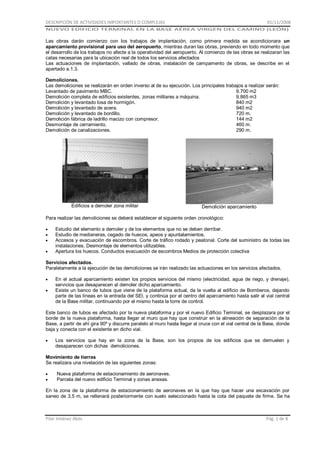 DESCRIPCIÓN DE ACTIVIDADES IMPORTANTES O COMPLEJAS

01/11/2008

NUEVO EDIFICIO TERMINAL EN LA BASE AÉREA VIRGEN DEL CAMINO (LEÓN)

Las obras darán comienzo con los trabajos de implantación, como primera medida se acondicionara un
aparcamiento provisional para uso del aeropuerto, mientras duran las obras, previendo en todo momento que
el desarrollo de los trabajos no afecte a la operatividad del aeropuerto. Al comienzo de las obras se realizaran las
catas necesarias para la ubicación real de todos los servicios afectados
Las actuaciones de implantación, vallado de obras, instalación de campamento de obras, se describe en el
apartado a.1.3.
Demoliciones.
Las demoliciones se realizarán en orden inverso al de su ejecución. Los principales trabajos a realizar serán:
Levantado de pavimento MBC.
9.700 m2
Demolición completa de edificios existentes, zonas militares a máquina.
9.865 m3
Demolición y levantado losa de hormigón.
840 m2
Demolición y levantado de acera.
940 m2
Demolición y levantado de bordillo.
720 m.
Demolición fábrica de ladrillo macizo con compresor.
144 m2
Desmontaje de cerramiento.
460 m.
Demolición de canalizaciones.
290 m.

Edificios a demoler zona militar

Demolición aparcamiento

Para realizar las demoliciones se deberá establecer el siguiente orden cronológico:
Estudio del elemento a demoler y de los elementos que no se deben derribar.
Estudio de medianeras, cegado de huecos, apeos y apuntalamientos.
Accesos y evacuación de escombros. Corte de tráfico rodado y peatonal. Corte del suministro de todas las
instalaciones. Desmontaje de elementos utilizables.
Apertura los huecos. Conductos evacuación de escombros Medios de protección colectiva
Servicios afectados.
Paralelamente a la ejecución de las demoliciones se irán realizado las actuaciones en los servicios afectados.
En el actual aparcamiento existen los propios servicios del mismo (electricidad, agua de riego, y drenaje),
servicios que desaparecen al demoler dicho aparcamiento.
Existe un banco de tubos que viene de la plataforma actual, da la vuelta al edificio de Bomberos, dejando
parte de las líneas en la entrada del SEI, y continúa por el centro del aparcamiento hasta salir al vial central
de la Base militar, continuando por el mismo hasta la torre de control.
Este banco de tubos es afectado por la nueva plataforma y por el nuevo Edificio Terminal, se desplazara por el
borde de la nueva plataforma, hasta llegar al muro que hay que construir en la alineación de separación de la
Base, a partir de ahí gira 90º y discurre paralelo al muro hasta llegar al cruce con el vial central de la Base, donde
baja y conecta con el existente en dicho vial.
Los servicios que hay en la zona de la Base, son los propios de los edificios que se demuelen y
desaparecen con dichas demoliciones.
Movimiento de tierras
Se realizara una nivelación de las siguientes zonas:
Nueva plataforma de estacionamiento de aeronaves.
Parcela del nuevo edificio Terminal y zonas anexas.
En la zona de la plataforma de estacionamiento de aeronaves en la que hay que hacer una excavación por
saneo de 3,5 m, se rellenará posteriormente con suelo seleccionado hasta la cota del paquete de firme. Se ha

Pilar Jiménez Abós

Pág. 1 de 8

 