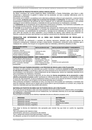 RECICLABILIDAD DE LOS MATERIALES

01/11/2008

NUEVO EDIFICIO TERMINAL EN LA BASE AÉREA VIRGEN DEL CAMINO (LEÓN)

UTILIZACIÓN DE PRODUCTOS RECICLADOS O RECICLABLES
Se deben considerar las nuevas exigencias Medio Ambientales y Pautas Ambientales, para llevar a cabo
actuaciones y seleccionar la gestión a realizar con los productos, de cara a plantear alternativas como la
reutilización o el reciclado.
De acuerdo con lo anterior, se establece como alternativa preferente utilizar en gran proporción, y siempre dentro
de lo posible, productos que vengan de un proceso de reciclado o reutilización. En este último caso, resulta
fundamental la implicación del personal de cara a colaborar con un adecuado almacenamiento y una correcta
segregación de los distintos productos y materiales de obra que favorezcan su reutilización y reciclado.
La reutilización es la recuperación de los elementos constructivos completos, más fácilmente reutilizables con
las mínimas transformaciones. También presenta ventajas económicas.
El reciclaje es la recuperación de algunos materiales que componen los residuos para reincorporarlos de nuevo
al proceso constructivo, sometiéndoles a un proceso de transformación para utilizarlos en la composición de
nuevos productos. Las posibilidades de reutilización y reciclaje de los materiales de construcción dependen en
gran parte del mercado de estos materiales y de la facilidad de separar cada material que componen los
residuos, pudiendo favorecer esta facilidad si se clasifican previamente los diferentes tipos de residuos.
PRODUCTOS QUE INTERVIENEN EN LA OBRA QUE PUEDEN PROVENIR DE RECICLADO O
REUTILIZACIÓN
Podrán proceder de reutilización o reciclado los distintos elementos utilizados para las instalaciones de
fontanería y saneamiento, instalación de baja y media tensión, climatización, protección contra incendios, gas e
instalación de cubierta. Se incluyen en la siguiente tabla los materiales y elementos utilizados en ellas:
INSTALACIÓN CONTRA
INCENDIOS

INSTALACIÓN DE GAS

INSTALACIÓN FONTANERÍA Y SANEAMIENTO

Extintores - Válvulas
Tuberías de acero galvanizado
Letreros fotoluminescentes
Puertas metálicas cortafuegos

Tuberías de cobre
Válvulas
Electroválvulas

Arena- Grava
Tuberías de polipropileno
Válvulas - Electroválvulas
Racores

INSTALACIÓN DE BAJA TENSIÓN
Cuadro eléctrico; Red de toma de
tierra de Cobre; Grupo electrógeno;
Conductores de cobre; Bandeja de
PVC; Luminarias, downlight,
fluorescentes

INST. CLIMATIZACIÓN
Bombas – Válvulas;
Climatizadores; Tubos de
polipropileno; Tubos de
acero; Tuberías de chapa
de acero galvanizado

Inodoros- Urinarios
Lavabos- Duchas Grifería
Colectores de
saneamiento, pluviales
INSTALACIÓN DE FUENTE EN CUBIERTA
Bombas
Tubería de acero galvanizado

PRODUCTOS QUE PUEDEN ENVIARSE A UN PROCESO DE RECICLADO O REUTILIZACIÓN
Se indican en este apartado los materiales que pueden reciclarse o reutilizarse durante la obra y tras finalizar
la vida útil de la misma, si se llevase a cabo una nueva actuación en la zona donde se va a ubicar el proyecto y
se procediese a una demolición o desmantelamiento de las instalaciones, siendo los materiales obtenidos de la
obra susceptibles de reutilizarse y reciclarse.
Tierras de excavación. Durante la ejecución de las obras las tierras procedentes de la excavación a cielo
abierto y excavación en pozos pueden reutilizarse en rellenos de zanjas. Ello supone un doble beneficio desde
el punto de vista ambiental, ya que la reutilización implica un ahorro en el volumen de tierras a emplear evitando
su extracción del medio y que el destino de las tierras extraídas sea el vertedero.
Otros productos reciclados o reutilizados en obra. A lo largo de la obra pueden ser reutilizados o reciclados otra
serie de materiales, siempre que su estado sea el idóneo para lo que se procederá a un correcto uso y acopio de
todos los materiales para que sea posible este extremo.
MATERIALES PUESTOS EN OBRA QUE SE PUEDEN RECICLAR O REUTILIZAR
En el caso de que se llevase a cabo una nueva actuación en la zona donde se va a ubicar la obra y se proceda a
una demolición o desmantelamiento de las instalaciones, los materiales obtenidos de la obra son susceptibles
de reutilizarse y reciclarse.
Para proceder al reciclado de los distintos materiales de obra se utilizarían procesos como:
PROCESO
Separación manual y trituración
Separación manual
Separación manual y Trituración
Separación manual y magnética

MATERIALES
Hormigón
Acero Metales
Residuos de madera
Acero

Para elegir la técnica de tratamiento más apropiada para reciclar hay que tener en cuenta los siguientes
aspectos:
Tipo y procedencia del material a tratar
Granulometría, estructura y composición del material
Tipo y calidad del producto final (aprovechable y residual)
Su utilización, ya sea en la industria de la construcción u otras
Pilar Jiménez Abós

Pág. 1 de 4

 