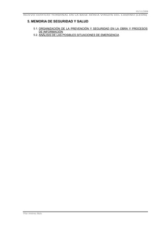 01/11/2008
NUEVO EDIFICIO TERMINAL EN LA BASE AÉREA VIRGEN DEL CAMINO (LEÓN)

5. MEMORIA DE SEGURIDAD Y SALUD
5.1. ORGANIZACIÓN DE LA PREVENCIÓN Y SEGURIDAD EN LA OBRA Y PROCESOS
DE INFORMACIÓN
5.2. ANÁLISIS DE LAS POSIBLES SITUACIONES DE EMERGENCIA

Pilar Jiménez Abós

 