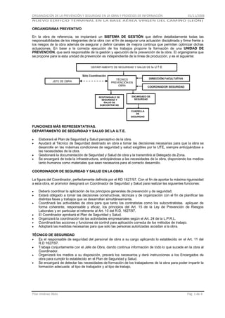 ORGANIZACIÓN DE LA PREVENCIÓN Y SEGURIDAD EN LA OBRA Y PROCESOS DE INFORMACIÓN

01/11/2008

NUEVO EDIFICIO TERMINAL EN LA BASE AÉREA VIRGEN DEL CAMINO (LEÓN)

ORGANIGRAMA PREVENTIVO
En la obra de referencia, se implantará un SISTEMA DE GESTIÓN que define detalladamente todas las
responsabilidades de los integrantes de la obra con el fin de asegurar una actuación disciplinada y firme frente a
los riesgos de la obra además de asegurar y definir canales de mejora continua que permiten optimizar dichas
actuaciones. En base a la correcta ejecución de los trabajos propone la formación de una UNIDAD DE
PREVENCIÓN, que será responsable de la gestión y ejecución de la prevención de la obra. El organigrama que
se propone para la esta unidad de prevención es independiente de la línea de producción, y es el siguiente:
DEPARTAMENTO DE SEGURIDAD Y SALUD DE la U.T.E
Sólo Coordinación
JEFE DE OBRA

TÉCNICO
PREVENCIÓN EN
OBRA

RESPONSABLE DE
SEGURIDAD Y
SALUD DE
SUBCONTRATAS

DIRECCIÓN FACULTATIVA
COORDINADOR SEGURIDAD

ENCARGADO DE
SEGURIDAD

CUADRILLA
DE
SEGURIDAD

FUNCIONES MÁS REPRESENTATIVAS.
DEPARTAMENTO DE SEGURIDAD Y SALUD DE LA U.T.E.
Elaborará el Plan de Seguridad y Salud perceptivo de la obra.
Ayudará al Técnico de Seguridad destinado en obra a tomar las decisiones necesarias para que la obra se
desarrolle en las máximas condiciones de seguridad y salud exigibles por la UTE, siempre anticipándose a
las necesidades de la obra.
Gestionará la documentación de Seguridad y Salud de obra y la transmitirá al Delegado de Zona.
Se encargará de toda la infraestructura, anticipándose a las necesidades de la obra, disponiendo los medios
tanto humanos como materiales que sean necesarios para el correcto desarrollo.
COORDINADOR DE SEGURIDAD Y SALUD EN LA OBRA
La figura del Coordinador, perfectamente definida por el RD 1627/97. Con el fin de aportar la máxima rigurosidad
a esta obra, el promotor designará un Coordinador de Seguridad y Salud para realizar las siguientes funciones:
Deberá coordinar la aplicación de los principios generales de prevención y de seguridad.
Estará obligado a tomar las decisiones constructivas, técnicas y de organización con el fin de planificar las
distintas fases y trabajos que se desarrollan simultáneamente.
Coordinará las actividades de obra para que tanto los contratistas como los subcontratistas apliquen de
forma coherente, responsable y eficaz, los principios del Art. 15 de la Ley de Prevención de Riesgos
Laborales y en particular el referente al Art. 10 del R.D. 1627/97.
El Coordinador aprobará el Plan de Seguridad y Salud.
Organizará la coordinación de las actividades empresariales según el Art. 24 de la L.P.R.L.
Coordinará las acciones y funciones de control para aplicación correcta de los métodos de trabajo.
Adoptará las medidas necesarias para que solo las personas autorizadas accedan a la obra.
TÉCNICO DE SEGURIDAD
Es el responsable de seguridad del personal de obra a su cargo aplicando lo establecido en el Art. 11 del
R.D 1627/97.
Trabaja conjuntamente con el Jefe de Obra, dando continua información de todo lo que sucede en la obra al
Coordinador.
Organizará los medios a su disposición, preverá los necesarios y dará instrucciones a los Encargados de
obra para cumplir lo establecido en el Plan de Seguridad y Salud.
Se encargará de detectar las necesidades de formación de los trabajadores de la obra para poder impartir la
formación adecuada al tipo de trabajador y al tipo de trabajo.

Pilar Jiménez Abós

Pág. 1 de 4

 