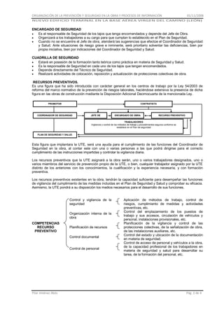 ORGANIZACIÓN DE LA PREVENCIÓN Y SEGURIDAD EN LA OBRA Y PROCESOS DE INFORMACIÓN

01/11/2008

NUEVO EDIFICIO TERMINAL EN LA BASE AÉREA VIRGEN DEL CAMINO (LEÓN)

ENCARGADO DE SEGURIDAD
Es el responsable de Seguridad de los tajos que tenga encomendados y depende del Jefe de Obra.
Organizará a los trabajadores a su cargo para que cumplan lo establecido en el Plan de Seguridad.
Cuando no se encuentre el Jefe de obra, atenderá las sugerencias que efectúe el Coordinador de Seguridad
y Salud. Ante situaciones de riesgo grave e inminente, será prioritario solventar las deficiencias, bien por
propia iniciativa, bien por indicaciones del Coordinador de Seguridad y Salud.
CUADRILLA DE SEGURIDAD
Estará en posesión de la formación tanto teórica como práctica en materia de Seguridad y Salud.
Es la responsable de Seguridad en cada uno de los tajos que tengan encomendados.
Depende directamente del Técnico de Seguridad.
Realizará actividades de colocación, reposición y actualización de protecciones colectivas de obra.
RECURSOS PREVENTIVOS.
Es una figura que ha sido introducida con carácter general en los centros de trabajo por la Ley 54/2003 de
reforma del marco normativo de la prevención de riesgos laborales, haciéndose extensiva la presencia de dicha
figura en las obras de construcción mediante la Disposición Adicional Decimocuarta de la mencionada Ley.
PROMOTOR

CONTRATISTA

COORDINADOR DE SEGURIDAD

JEFE DE
OBRA

ENCARGADO DE OBRA

RECURSO PREVENTIVO

TRABAJADORES
Vigilancia y control de los métodos de trabajo y procedimientos seguros conforme se
establece en el Plan de seguridad
PLAN DE SEGURIDAD Y SALUD

Esta figura que implantara la UTE, será una ayuda para el cumplimiento de las funciones del Coordinador de
Seguridad en la obra, al contar este con una o varias personas a las que podrá dirigirse para el correcto
cumplimiento de las instrucciones impartidas y controlar la vigilancia diaria.
Los recursos preventivos que la UTE asignará a la obra serán, uno o varios trabajadores designados, uno o
varios miembros del servicio de prevención propio de la UTE, o bien, cualquier trabajador asignado por la UTE
distinto de los anteriores con los conocimientos, la cualificación y la experiencia necesaria, y con formación
preventiva.
Los recursos preventivos existentes en la obra, tendrán la capacidad suficiente para desempeñar las funciones
de vigilancia del cumplimiento de las medidas incluidas en el Plan de Seguridad y Salud y comprobar su eficacia.
Asimismo, la UTE pondrá a su disposición los medios necesarios para el desarrollo de sus funciones.

Control y vigilancia de la
seguridad
Organización interna de la
obra
COMPETENCIAS
RECURSO
PREVENTIVO

Planificación de recursos
Control documental
Control de personal

Pilar Jiménez Abós

Aplicación de métodos de trabajo, control de
riesgos, cumplimiento de medidas y actividades
preventivas, etc.
Control del emplazamiento de los puestos de
trabajo y sus accesos, circulación de vehículos y
personal, instalaciones provisionales, etc.
Planificación de la vigilancia y control de las
protecciones colectivas, de la señalización de obra,
de las instalaciones auxiliares, etc.
Control del estado y ubicación de la documentación
en materia de seguridad.
Control de acceso de personal y vehículos a la obra,
de la capacidad profesional de los trabajadores en
materia de seguridad y salud para desarrollar su
tarea, de la formación del personal, etc.

Pág. 2 de 4

 