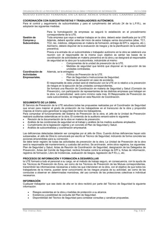 ORGANIZACIÓN DE LA PREVENCIÓN Y SEGURIDAD EN LA OBRA Y PROCESOS DE INFORMACIÓN

01/11/2008

NUEVO EDIFICIO TERMINAL EN LA BASE AÉREA VIRGEN DEL CAMINO (LEÓN)

COORDINACIÓN CON SUBCONTRATISTAS Y TRABAJADORES AUTÓNOMOS.
Para el control y seguimiento de subcontratistas y para el cumplimiento del artículo 24 de la L.P.R.L. se
adoptarán las siguientes medidas:

Gestión de
Compras y
Subcontratos.

Coordinación de
Actividades
Empresariales.

Para la homologación de empresas se seguirá lo establecido en el procedimiento
correspondiente de la UTE.
Toda empresa que vaya a realizar trabajos en la obra, deberá estar clasificada por la UTE
Además, deberá aportar antes del inicio de estos trabajos varios documentos (altas, TC1,
TC2, rec. médicos, obligaciones en materia de formación, entrega de EPI´s, seguros, etc.).
Asimismo, deberá disponer de la evaluación de riesgos y de la planificación de la actividad
preventiva.
Previa a la entrada de un subcontratista o trabajador autónomo en la obra se celebrará una
reunión con el responsable de la misma cuyo objetivo es sentar las bases de la
coordinación de actividades en materia preventiva en la obra y se designará al responsable
de seguridad en la obra por la subcontrata, indicándole al mismo:
Componentes de la unidad de prevención de la UTE.
Medidas de seguridad que tendrá que disponer en la ejecución de las
unidades contratadas.
Además, se le entregará:
Política de Prevención de la UTE.
Plan de Seguridad e Instrucciones de Seguridad.
Normas de actuación en caso de accidente.
El responsable de esta unidad será el interlocutor con la UTE en lo relativo a la prevención
de riesgos en la ejecución de las unidades correspondientes.
Se formará una Reunión de Coordinación en materia de Seguridad y Salud (Comisión de
Prevención), con participación de representantes de las distintas empresas que trabajan en
la obra. La periodicidad será como mínimo cada mes. El Responsable de Prevención de
cada subcontratista, se integrará en esta Reunión de Coordinación.

SEGUIMIENTO DE LA OBRA.
El Servicio de Prevención de la UTE estudiara todas las propuestas realizadas por el Coordinador de Seguridad
que sirvan para mejorar el grado de protección de los trabajadores en el transcurso de la obra y propondrá
mejoras al mismo para garantizar la seguridad de todos los trabajadores.
Para comprobar el funcionamiento del Sistema de Prevención de la obra, el Jefe de la Unidad de Prevención
realizará auditorias sistemáticas en la obra. El contenido de la auditoria versará sobre lo siguiente:
Revisión de la documentación de la obra en materia de prevención.
Análisis de las condiciones de seguridad en el trabajo y análisis de los medios auxiliares empleados.
Cumplimiento de la legislación vigente y en concreto el Plan de Seguridad y Salud.
Análisis de subcontratistas y coordinación empresarial.
Las deficiencias detectadas deberán ser corregidas por el Jefe de Obra. Cuando dichas deficiencias hayan sido
subsanadas, el Jefe de Obra lo comunicará por escrito al Técnico de Seguridad, indicando de forma concreta las
acciones emprendidas para su corrección.
Se debe tener registro de todas las actividades de prevención de la obra. La Unidad de Prevención de la obra
será la responsable del mantenimiento y custodia del archivo. Se archivarán, entre otros registros, los siguientes:
Plan de Seguridad y Salud, Actas de Reunión de Coordinación de Seguridad, designación de los Delegados de
Prevención, Actas del Comité de Seguridad, recibos firmados contra la entrega de EPI´s, fichas de información,
registros de formación, Libro de Incidencias, evaluación de riesgos, legislación de P.R.L.L, etc.
PROCESOS DE INFORMACIÓN Y FORMACIÓN A DESARROLLAR
la UTE formará a todo el personal a su cargo, en el método de trabajo seguro, en consecuencia, con la ayuda de
los Técnicos de Prevención de Zona, así como de los Técnicos de Prevención de las Mutuas correspondientes,
transmitirán las informaciones necesarias a todos los que intervienen en la obra, con el objetivo de que todos los
trabajadores de la misma, puedan tener conocimiento de los riesgos propios de su actividad, así como de las
conductas a observar en determinadas maniobras, del uso correcto de las protecciones colectivas e individual
necesarios.
INFORMACIÓN
Cualquier trabajador que sea dado de alta en la obra recibirá por parte del Técnico de Seguridad la siguiente
información:
Riesgos existentes en la obra y medidas de protección a su alcance.
Existencia y posibilidad de consulta del Plan de Seguridad.
Disponibilidad del Técnico de Seguridad para contestar consultas y canalizar propuestas.

Pilar Jiménez Abós

Pág. 3 de 4

 