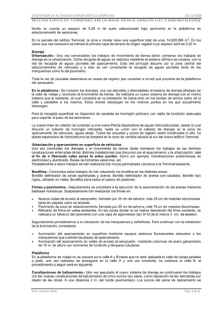 DESCRIPCIÓN DE ACTIVIDADES IMPORTANTES O COMPLEJAS

01/11/2008

NUEVO EDIFICIO TERMINAL EN LA BASE AÉREA VIRGEN DEL CAMINO (LEÓN)

tenido en cuenta un espesor de 0,30 m de suelo seleccionado bajo pavimento en la plataforma de
estacionamiento de aeronaves.
En la parcela del edificio Terminal, la zona a nivelar tiene una superficie total de unos 14.020,596 m 2. En los
casos que sea necesario se retirará la primera capa de terreno de origen vegetal cuyo espesor será de 0,30 m.
Drenaje
Urbanización.- Una vez comenzados los trabajos de movimiento de tierras darán comienzo los trabajos de
drenaje en la urbanización. Dicha recogida de aguas se realizara mediante el sistema sifónico se conecta, con la
red de recogida de aguas pluviales del aparcamiento. Esta red principal discurre por la zona central del
estacionamiento de vehículos y a ésta se van conectando la recogida de aguas pluviales tanto de las
marquesinas como la del pavimento.
Toda la red de pluviales desemboca en pozos de registro que conectan a la red que proviene de la plataforma
del aeropuerto.
En la plataforma.- Se iniciaran los drenajes, una vez demolido y desinstalado el sistema de drenaje afectado de
la calle de rodaje y concluido el movimiento de tierras. Se realizara un nuevo sistema de drenaje con el mismo
sistema que el existente, el cual consistirá en la instalación de tubos-dren en los bordes de ambos lados de la
calle y paralelos a los mismos. Estos drenes descargan en los mismos puntos en los que actualmente
descargan.
Para la recogida superficial se dispondrá de canaleta de hormigón polímero con rejilla de fundición adecuada
para soportar el paso de las aeronaves.
La nueva línea de colector se conectan a una nueva Planta Separadora de aguas hidrocarburadas, desde la cual
discurre un colector de hormigón reforzado, hasta su unión con el colector de drenaje en la zona de
aparcamiento de vehículos, aguas abajo. Todas las arquetas y pozos de registro serán construidas in situ. La
planta separadora de hidrocarburos se instalará en la zona de carrillos situada al sur del nuevo edificio Terminal.
Urbanización y aparcamiento en superficie de vehículos
Una vez concluidas los drenajes y el movimiento de tierras darán comienzo los trabajos de las distintas
canalizaciones enterradas de las distintas instalaciones que discurren por el aparcamiento y la urbanización, con
el fin de ir liberando estas zonas lo antes posible. Como por ejemplo; Canalizaciones subterráneas de
electricidad y alumbrado, Redes de hidrantes exteriores, etc.
Paralelamente a estos trabajos se irán realizando los muros perimetrales cercanos a la Terminal existente.
Bordillos.- Concluidos estos trabajos de irán colocando los bordillos en las distintas zonas:
Bordillo delimitador de zonas ajardinadas y aceras. Bordillo delimitador de aceras con calzadas. Bordillo tipo
rígola, utilizado en viales. Bordillos para vados en pasos de peatones.
Firmes y pavimentos.- Seguidamente se procederá a la ejecución de la pavimentación de las aceras mediante
baldosas hidráulicas. Solapadamente irán realizando los firmes en:
Nuevos viales de acceso al aeropuerto. formado por 25 cm de zahorra, más 25 cm de mezclas bituminosas,
tanto en calzada como en arcenes
Pavimento de zona de estacionamiento. formado por 25 cm de zahorra, más 15 cm de mezclas bituminosas.
Refuerzo de firme en viales existentes. En las zonas donde no se realiza demolición del firme existente, se
realizara un refuerzo del pavimento con una capa de aglomerado tipo D-12 de al menos 5 cm. de espesor.
Seguidamente procederemos a la colocación de las marquesinas y señalíticas. Para continuar con la instalación
de la iluminación, consistente:
Iluminación del aparcamiento en superficie mediante equipos estancos fluorescentes adosados a las
marquesinas que cubrirán las plazas de aparcamiento.
Iluminación del aparcamiento en viales de acceso al aeropuerto mediante columnas de acero galvanizado
de 10 m. de altura con luminarias de fundición y lámparas tubulares.
Plataforma
En la plataforma de rodaje no se actuara en la calle A y B hasta que no esté realizada la calle de rodaje paralela
a pista, una vez realizada se proseguirá en la calle A y una vez concluida, se realizara la calle B. el
procedimiento a seguir será en siguiente.
Canalizaciones de balizamiento.- Una vez ejecutado el nuevo sistema de drenaje se continuaran los trabajos
con las nuevas canalizaciones de balizamiento de cinco surcos tipo peine, como reposición de las demolidas por
objeto de las obras. A una distancia 2 m. del borde pavimentado. Los surcos del peine de balizamiento se
Pilar Jiménez Abós

Pág. 2 de 8

 