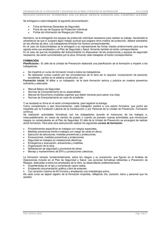 ORGANIZACIÓN DE LA PREVENCIÓN Y SEGURIDAD EN LA OBRA Y PROCESOS DE INFORMACIÓN

01/11/2008

NUEVO EDIFICIO TERMINAL EN LA BASE AÉREA VIRGEN DEL CAMINO (LEÓN)

Se entregará a cada trabajador la siguiente documentación:
Ficha de Normas Generales de Seguridad.
Ficha de uso de Equipos de Protección Individual.
Fichas de Información de Riesgos por Oficios.
Asimismo, se le entregarán los equipos de protección individual necesarios para realizar su trabajo, haciéndole la
advertencia de que si surgiera algún trabajo puntual que exigiera otros medios de protección, deberá solicitarlos
en las oficinas de obra. Los trabajadores firmarán los recibos correspondientes.
En el caso de Subcontratistas se le entregará a su representante las fichas citadas anteriormente para que las
reparta entre sus empleados y el Plan de Seguridad y Salud, firmando también el recibo correspondiente.
En el caso de que los empleados del Subcontratista no dispusieran de las protecciones y equipos de seguridad
necesarios, les serán suministrados por la obra, firmando cada trabajador el recibo correspondiente.
FORMACIÓN.
Planificación.- El Jefe de la Unidad de Prevención elaborará una planificación de la formación a impartir a los
trabajadores:
Se impartirá un curso de formación inicial a todos los trabajadores.
Se realizarán cursos cuando por las circunstancias de la obra así lo requiera: incorporación de personal,
accidentes, cambio en el sistema constructivo, etc.
Formación inicial. Al afiliar a un trabajador, se le dará formación teórica y práctica en materia preventiva
suficiente y adecuada:
Manual Básico de Seguridad.
Normas de Comportamiento de su especialidad.
Manual de Socorrismo (medidas urgentes que deben tomarse para salvar una vida).
Normas de Comportamiento en caso de accidente.
Y se recabará su firma en el recibí correspondiente, para registrar la entrega.
Como complemento a esa documentación, cada trabajador asistirá a una sesión formativa, que podrá ser
impartida por la Fundación Laboral de la Construcción o por Personal de la Unidad de Prevención. Formación
continua.
Se realizarán actividades formativas con los trabajadores durante el transcurso de los trabajos e,
inexcusablemente, en casos de cambio de puesto o cuando se prevean nuevas actividades que introduzcan
riesgos no contemplados en el Plan de Seguridad. El Jefe de la Unidad de Prevención se encargará de realizar
dicha formación. Para esta obra está previsto realizar los siguientes cursos de formación:
Procedimientos específicos en trabajos con riesgos especiales,
Medidas preventivas frente a trabajos con riesgo de caída en altura.
Ejecución de estructuras, medidas preventivas y protecciones.
Excavaciones, medidas preventivas y protecciones.
Seguridad en trabajos en instalaciones eléctricas.
Emergencia y evacuación, actuaciones y medidas.
Organización de la obra.
Señalización de seguridad y provisional de obras.
Manejo y mantenimiento de EPI’s y protecciones colectivas.
La formación versará, fundamentalmente, sobre los riesgos y su prevención, que figuran en el Análisis de
Operaciones incluido en el Plan de Seguridad y Salud. Las acciones formativas referentes a Prevención de
Riesgos, dedicadas a todos los empleados de la obra, se desarrollarán preferentemente:
 Impartiéndolas en el tajo y comentando casos reales.
 Empleando documentación gráfica y fácil de entender.
 Con duración máxima de 60 minutos y empleando una metodología activa.
De cada curso se dejará registro de la formación impartida, reflejando día, duración, tema y personal que ha
asistido.

Pilar Jiménez Abós

Pág. 4 de 4

 