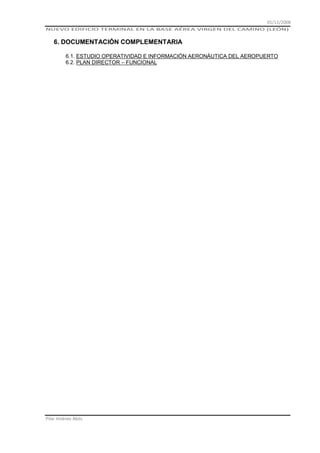 01/11/2008
NUEVO EDIFICIO TERMINAL EN LA BASE AÉREA VIRGEN DEL CAMINO (LEÓN)

6. DOCUMENTACIÓN COMPLEMENTARIA
6.1. ESTUDIO OPERATIVIDAD E INFORMACIÓN AERONÁUTICA DEL AEROPUERTO
6.2. PLAN DIRECTOR – FUNCIONAL

Pilar Jiménez Abós

 
