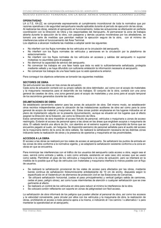 ESTUDIO OPERATIVIDAD E INFORMACIÓN AERONÁUTICA DEL AEROPUERTO

01/11/2008

NUEVO EDIFICIO TERMINAL EN LA BASE AÉREA VIRGEN DEL CAMINO (LEÓN)

OPERATIVIDAD
LA U.T.E. XX-ZZ, se compromete expresamente al cumplimiento incondicional de toda la normativa que por
razones operativas o de seguridad aeroportuaria resulte aplicable durante el período de ejecución de las obras.
Al realizarse las obras, estando el aeropuerto en funcionamiento, todas las actuaciones se efectuarán en perfecta
coordinación con la Dirección de Obra y los responsables del Aeropuerto. Al permanecer la zona de trabajos
abierta durante la ejecución de la obra, con pasajeros y demás usuarios moviéndose por los alrededores, se
tomará una serie de medidas que permitan realizar la ejecución segura de la obra, con el mínimo de
interferencias sobre el funcionamiento del Área Terminal.
Los objetivos a alcanzar mediante las medidas a adoptar serán las siguientes:
No interferir con los flujos normales de los vehículos en la circulación del aeropuerto.
No interferir con los flujos normales de vehículos y aeronaves en la circulación por la plataforma de
estacionamiento.
No interferir con los flujos normales de los vehículos en accesos y salidas del aeropuerto ni suponer
molestias no asumibles para el pasajero.
No disminuir la capacidad de servicio del aeropuerto.
No comenzar los trabajos en una fase hasta que ésta no esté lo suficientemente señalizada, protegida
mediante vallado y se haya difundido con suficiente antelación la información necesaria al aeropuerto.
No comenzar los trabajos de una fase hasta que no esté operativa la anterior.
Para conseguir los objetivos anteriores se tomarán las siguientes medidas:
SECTORES DE OBRA
Se estructurarán las obras en tres zonas de actuación.
Cada zona de actuación contará con su propio vallado de obra delimitador, así como con el acopio de materiales
y la maquinaria necesarios para el desarrollo de los trabajos. El conjunto de la obra, contará con una zona
general de casetas de obra, una zona general para el acopio de materiales y una zona para el acopio temporal
de los escombros generados durante las obras.
DELIMITACIONES DE OBRA
Se establecerá cerramiento exterior para las zonas de actuación de obra. Del mismo modo, se establecerán
otros recintos independientes para la ubicación de las instalaciones auxiliares de obra así como para la zona
general de acopio de material y maquinaria, etc. Estas zonas podrán emplazarse en los lugares indicados en el
plano de implantación adjunto en la presente documentación, aunque se situarán en los lugares que al efecto
asignen la Dirección de la Estación, así como la Dirección de Obra.
Estos cerramientos de obra impedirán el acceso fortuito de personal, vehículos o maquinaria a zonas de acceso
restringido. Evitarán el acceso de personal ajeno a las obras en las áreas que engloben acopios o maquinaria de
obra. El vallado tendrá una altura de 2m, con alambre en el extremo superior, y se dispondrá de forma que se
encuentre pegado al suelo, sin holguras. Se dispondrá asimismo de personal señalista para el auxilio del acceso
de la maquinaria dentro de la zona de obra vallada. Se realizará la señalización necesaria de las distintas zonas
indicando tanto la realización de obras y la presencia de operarios y maquinaria en las proximidades.
ACCESOS A LA OBRA
El acceso a las obras se realizará por los viales de acceso al aeropuerto. Se señalizará los puntos de entrada en
las zonas de obra conforme a la normativa vigente, y se adaptará la señalización existente conforme a la zona en
obras en que se encuentra.
Para minimizar las interferencias con el tráfico de los usuarios del aeropuerto cada acceso a obra, según sea el
caso, servirá como entrada y salida, o solo como entrada, existiendo en este caso otro acceso que se usará
como salida. Permitirán el paso de los vehículos y maquinaria a la zona de actuación, pero se intentará en la
medida de lo posible que el flujo de vehículos con materiales y maquinaria interfiera lo menos posible con el flujo
de usuarios.
Se realizará la señalización provisional de los viales de acceso para afectados por las obras, mediante
banda continua de señalización fotoluminiscente antideslizante de 10 cm de ancho, dispuesta según lo
especificado en el Vademécum de elementos de protección civil en las Estaciones de Cercanías.
Se utilizará señalización horizontal, (cedas el paso principalmente) y vertical (peligro salida de camiones,
cedas el paso, peligro obras), así como luces intermitentes de atención o cualquier señalización que se crea
pertinente al efecto.
Se realizará un control de los vehículos en obra para reducir al mínimo la interferencia de la obra.
Se colocará cordón reflectante con soporte en zonas de peligrosidad con fácil acceso.
La señalización de obra informará de los peligros que pueden afectar al personal de obra, así como los accesos
y la velocidad conveniente, para circular por ellos con los vehículos y la maquinaria de obra, la realización de
obras, prohibiendo el acceso a toda persona ajena a la misma, e indicando el / los camino / s alternativo / s para
mantener la operatividad en el aeropuerto.
Pilar Jiménez Abós

Pág. 1 de 3

 