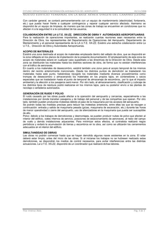 ESTUDIO OPERATIVIDAD E INFORMACIÓN AERONÁUTICA DEL AEROPUERTO

01/11/2008

NUEVO EDIFICIO TERMINAL EN LA BASE AÉREA VIRGEN DEL CAMINO (LEÓN)

Con carácter general, se contará permanentemente con un equipo de mantenimiento (electricidad, fontanería,
etc.) que pueda hacer frente a cualquier contingencia y reparar cualquier servicio afectado. Asimismo se
dispondrá de un equipo de limpieza, de manera que las zonas de trabajo se encuentren en condiciones que no
afecten ni a la seguridad ni a la comodidad de los usuarios.
COLABORACIÓN ENTRE LA U.T.E. XX-ZZ, DIRECCIÓN DE OBRA Y AUTORIDADES AEROPORTUARIAS
Para la realización de operaciones importantes, se realizarán cuantas reuniones sean necesarias entre la
Dirección de Obra, los representantes del Departamento de Operaciones del Aeropuerto, Departamento de
Mantenimiento y el personal representante de la LA U.T.E. XX-ZZ. Existirá una estrecha colaboración entre La
U.T.E., Dirección de Obra y Autoridades Aeroportuarias.
ACOPIO DE MATERIALES
Existirá una zona destinada al acopio de materiales emplazada dentro del vallado de obra, que se dispondrá en
la zona reflejada en los planos de implantación de la presente documentación. El emplazamiento de esta zona de
acopio de materiales estará en cualquier caso supeditado a las directrices de la Dirección de Obra. Desde esta
zona se distribuirán los materiales hasta los distintos sectores de obra, de forma que no existan interferencias
con el tráfico de aeronaves.
En cuanto a los materiales de desescombro, existirá también una zona para el acopio temporal de los mismos
dentro del recinto anteriormente mencionado. Desde los distintos puntos de demolición se trasladarán los
materiales hasta este punto, habiéndose recogido los materiales mediante diversos procedimientos como
trompas de desescombro o almacenando los materiales en los propios tajos, en contenedores o sacos
especiales que se trasladarán hasta el punto de temporal de almacenaje de escombros., por lo que el impacto
ambiental y la afección a los pasajeros será menor. Por otro lado, el almacenamiento, clasificación y cubicaje de
los distintos tipos de residuos podrá realizarse en los mismos tajos, para su posterior envío a las plantas de
reciclaje o vertederos autorizados.
GENERACIÓN DE RUIDO Y POLVO
El ruido causado por las obras puede afectar a la operación del aeropuerto y cercanías, especialmente a las
instalaciones por donde transitan pasajeros y de trabajo del personal y de las compañías que operan. Por otro
lado, también pueden producirse molestias debido al paso de la maquinaria por los accesos del aeropuerto.
Se podrán todas las medidas precisas para reducir las molestias anteriores, entre ellas las que se recogen a
continuación: entrada y salida de maquinaria pesada (grúas, maquinaria de excavación, etc.) durante las horas
de menor operatividad o cierre del aeropuerto, uso de silenciadores en la maquinaria que pueda ser susceptible
de ello.
Polvo: debido a los trabajos de demoliciones y desmontajes, se pueden producir nubes de polvo que afecten al
interior del edificio, viales internos de servicio, posiciones de estacionamiento de aeronaves, al resto del campo
de vuelo y demás instalaciones adyacentes. Para minimizar estos efectos, el contratista realizará riegos
periódicos y evitará la acumulación de tierras y escombros en la obra, así como se utilizarán los cerramientos
adecuados en el interior del edificio.
SIMULTANEIDAD DE OBRAS
Las obras no podrán comenzar hasta que se hayan demolido algunas naves existentes en la zona. El solar
deberá estar limpio, antes del inicio de las obras. Si al iniciarse los trabajos no se hubiesen realizado estas
demoliciones, se dispondrán los medios de control necesarios, para evitar interferencias entre las distintas
actuaciones. La U.T.E. XX-ZZ, dispondrá de un coordinador que realizará dichas labores.

Pilar Jiménez Abós

Pág. 3 de 3

 