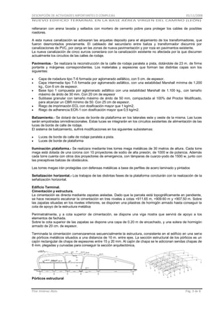 DESCRIPCIÓN DE ACTIVIDADES IMPORTANTES O COMPLEJAS

01/11/2008

NUEVO EDIFICIO TERMINAL EN LA BASE AÉREA VIRGEN DEL CAMINO (LEÓN)

rellenaran con arena lavada y sellados con mortero de cemento pobre para proteger los cables de posibles
roedores.
A esta nueva canalización se adosaran las arquetas deposito para el alojamiento de los transformadores, que
fueron desmontados previamente. El cableado del secundario entre baliza y transformador discurrirá por
canalizaciones de PVC, por zanja en las zonas de nueva pavimentación y por roza en pavimentos existente.
La nueva canalización de cinco surcos conectara con la canalización existente no afectada por la que discurren
actualmente los circuitos de las calles de rodaje.
Pavimentos.- Se realizara la reconstrucción de la calle de rodaje paralela a pista, dotándole de 23 m. de firme
portante y márgenes correspondientes. Los materiales y espesores que forman las distintas capas son los
siguientes:
Capa de rodadura tipo T-6 formada por aglomerado asfáltico, con 5 cm. de espesor.
Capa intermedia tipo T-5 formada por aglomerado asfáltico, con una estabilidad Marshall mínima de 1.200
kg., Con 6 cm de espesor.
Base tipo 1 compuesta por aglomerado asfáltico con una estabilidad Marshall de 1.100 kg., con tamaño
máximo de árido de 30 mm. Con 20 cm de espesor
Subbase granular con tamaño máximo de árido de 50 mm, compactada al 100% del Proctor Modificado,
para alcanzar un CBR mínimo de 50. Con 25 cm de espesor.
Riego de imprimación ECL con dosificación mayor que 1 kg/m2.
Riego de adherencia ECR-1 con dosificación mayor que 0,5 kg/m2.
Balizamiento.- Se dotará de luces de borde de plataforma en los laterales este y oeste de la misma. Las luces
serán empotradas omnidireccionales. Estas luces se integrarán en los circuitos existentes de alimentación de las
luces de borde de calle de rodaje.
El sistema de balizamiento, sufrirá modificaciones en los siguientes subsistemas:
Luces de borde de calle de rodaje paralela a pista.
Luces de borde de plataforma
Iluminación plataforma.- Se realizara mediante tres torres mega metálicas de 30 metros de altura. Cada torre
mega está dotada de una corona con 10 proyectores de sodio de alta presión, de 1000 w de potencia. Además
cada torre cuenta con otros dos proyectores de emergencia, con lámparas de cuarzo-yodo de 1500 w, junto con
las preceptivas balizas de obstáculos.
Las torres megas irán protegidas con defensas metálicas a base de perfiles de acero laminado y pintados
Señalización horizontal.- Los trabajos de las distintas fases de la plataforma concluirán con la realización de la
señalización horizontal.
Edificio Terminal.
Cimentación y estructura.
La cimentación es directa mediante zapatas aisladas. Dado que la parcela está topográficamente en pendiente,
se hace necesario escalonar la cimentación en tres niveles a cotas +911.65 m, +909.60 m y +907.50 m. Sobre
las zapatas situadas en los niveles inferiores, se disponen una pilastras de hormigón armado hasta conseguir la
cota de apoyo de la estructura metálica
Perimetralmente, y a cota superior de cimentación, se dispone una viga riostra que servirá de apoyo a los
elementos de fachada.
Sobre la cota superior de las zapatas se dispone una capa de 0.20 m de encachado, y una solera de hormigón
armado de 20 cm. de espesor.
Terminada la cimentación comenzaremos secuencialmente la estructura, consistente en el edificio en una serie
de pórticos metálicos situados a una distancia de 10 m. entre ejes. La sección estructural de los pórticos es un
cajón rectangular de chapa de espesores entre 15 y 20 mm. Al cajón de chapa se le adicionan sendas chapas de
8 mm. plegadas y curvadas para conseguir la sección arquitectónica,

Pórticos estructural

Pilar Jiménez Abós

Pág. 3 de 8

 