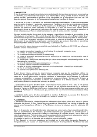 PLAN DIRECTOR - FUNCIONAL

01/11/2008

NUEVO EDIFICIO TERMINAL EN LA BASE AÉREA VIRGEN DEL CAMINO (LEÓN)

PLAN DIRECTOR
El plan director de un aeropuerto es un instrumento de planificación de naturaleza estrictamente aeroportuaria y
no urbanística, cuya necesidad viene recogida en el artículo 166 de la Ley 13/1996, de 30 de diciembre, de
Medidas Fiscales, Administrativas y del Orden Social, desarrollado por el Real Decreto 2591/1998, de 4 de
diciembre, sobre la Ordenación de los Aeropuertos de Interés General y su Zona de Servicio.
El artículo 166 de la Ley 13/1996 señala que el Ministerio de Fomento delimitará para los aeropuertos de interés
general una zona de servicio y aprobará el correspondiente Plan Director, en el que se incluirán las actividades
contempladas en el artículo 39 de la Ley de Navegación Aérea de 21 de julio de 1960. Añade que los planes
generales de ordenación urbana calificarán los aeropuertos y su zona de servicio como sistema general
aeroportuario, el cual se desarrollará a través de un plan especial. Asimismo, las obras que se realicen en el
ámbito del aeropuerto por Aena no estarán sometidas a los actos de control preventivo municipal.
Así pues, la misión del plan director es la de dar respuesta a los problemas derivados de la complejidad de las
infraestructuras aeroportuarias y del creciente desarrollo del tráfico y transporte aéreos. El plan director de un
aeropuerto tiene asignada la función de delimitación de la zona de servicio de los aeropuertos de interés general,
con la inclusión de los espacios de reserva que garanticen el desarrollo y expansión del aeropuerto, y la
determinación de las actividades aeroportuarias o complementarias que se deben desarrollar en las distintas
zonas comprendidas dentro del recinto del aeropuerto y su zona de servicio.
El contenido de los planes directores viene definido por el artículo 3 del Real Decreto 2591/1998, que señala que
éste debe contener necesariamente:
Los espacios aeronáuticos integrados en la red nacional de ayudas a la navegación aérea.
Los servicios de control del tránsito aéreo.
Las infraestructuras para el movimiento de las aeronaves.
Las zonas de actividades aeroportuarias con las edificaciones e instalaciones complementarias para el
servicio de las aeronaves.
Las edificaciones e instalaciones del aeropuerto que fueran necesarias para el movimiento y tránsito de los
viajeros y de las mercancías.
Las zonas de estacionamiento y acceso de personas y vehículos.
Los espacios para las actividades complementarias.
Las redes de servicios necesarios para el correcto funcionamiento de la infraestructura aeroportuaria.
Las vías de servicio del aeropuerto.
Los accesos viarios y ferroviarios del aeropuerto.
El plan director incluirá, además, las determinaciones necesarias para que las autoridades públicas no
aeronáuticas dispongan de los espacios precisos para el desarrollo de las actividades y servicios que hayan de
prestar en el recinto aeroportuario. Contendrá, asimismo, la determinación de los espacios o superficies
necesarias para posibilitar, en su caso, el despliegue de aeronaves militares y de sus medios de apoyo y
recogerá las especificaciones necesarias en relación con los intereses de la defensa nacional y el control del
espacio aéreo español que establezca el Ministerio de Defensa
La elaboración de los planes directores de los aeropuertos de interés general la lleva a cabo el ente público
Aeropuertos Españoles y Navegación Aérea, de acuerdo con las directrices establecidas por el Secretario
General de Transportes del Ministerio de Fomento. La dependencia de Aena encargada de su elaboración es la
Dirección de Planificación de Infraestructuras, que, asimismo, vela por el mantenimiento actualizado de dichos
documentos
La aprobación de los planes directores corresponde al Ministerio de Fomento, a propuesta de la Secretaría
General de Transportes, previo informe de la Dirección General de Aviación Civil.
PLAN ESPECIAL
El Plan especial desarrolla el sistema aeroportuario definido en el plan director, dentro de la estructura general
urbanística del territorio. El Plan Especial es el documento de planeamiento, que permite el desarrollo del
sistema general aeroportuario definido en el Plan Director, dentro de la estructura general y urbanística del
territorio.
Con el fin de acometer la ordenación interna del sistema general aeroportuario, el plan especial deberá incluir,
entre sus determinaciones, las medidas y previsiones necesarias para garantizar una eficiente gestión y
explotación del aeropuerto, su desarrollo y conexión con los sistemas de transporte terrestre y con los servicios y
redes de abastecimiento. Por lo tanto, debe coordinar ese desarrollo con el planeamiento urbanístico del entorno
(servidumbres aeronáuticas, áreas de coordinación y reservas aeroportuarias).
Su contenido se estructura en: memoria, plan de desarrollo, normas urbanísticas y planos.
El Plan Especial, o instrumento equivalente, se formulará por el ente público Aeropuertos Españoles y
Navegación Aérea, de acuerdo con las previsiones contenidas en el correspondiente Plan Director de cada
Pilar Jiménez Abós

Pág. 1 de 2

 