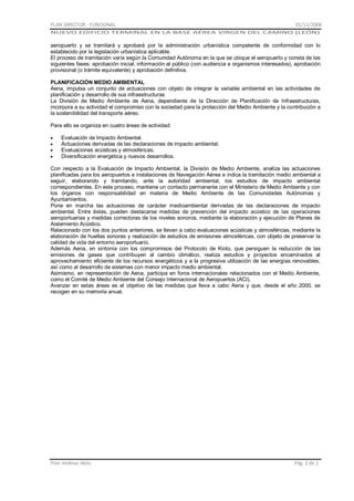 PLAN DIRECTOR - FUNCIONAL

01/11/2008

NUEVO EDIFICIO TERMINAL EN LA BASE AÉREA VIRGEN DEL CAMINO (LEÓN)

aeropuerto y se tramitará y aprobará por la administración urbanística competente de conformidad con lo
establecido por la legislación urbanística aplicable.
El proceso de tramitación varía según la Comunidad Autónoma en la que se ubique el aeropuerto y consta de las
siguientes fases: aprobación inicial, información al público (con audiencia a organismos interesados), aprobación
provisional (o trámite equivalente) y aprobación definitiva.
PLANIFICACIÓN MEDIO AMBIENTAL
Aena, impulsa un conjunto de actuaciones con objeto de integrar la variable ambiental en las actividades de
planificación y desarrollo de sus infraestructuras
La División de Medio Ambiente de Aena, dependiente de la Dirección de Planificación de Infraestructuras,
incorpora a su actividad el compromiso con la sociedad para la protección del Medio Ambiente y la contribución a
la sostenibilidad del transporte aéreo.
Para ello se organiza en cuatro áreas de actividad:
Evaluación de Impacto Ambiental.
Actuaciones derivadas de las declaraciones de impacto ambiental.
Evaluaciones acústicas y atmosféricas.
Diversificación energética y nuevos desarrollos.
Con respecto a la Evaluación de Impacto Ambiental, la División de Medio Ambiente, analiza las actuaciones
planificadas para los aeropuertos e instalaciones de Navegación Aérea e indica la tramitación medio ambiental a
seguir, elaborando y tramitando, ante la autoridad ambiental, los estudios de impacto ambiental
correspondientes. En este proceso, mantiene un contacto permanente con el Ministerio de Medio Ambiente y con
los órganos con responsabilidad en materia de Medio Ambiente de las Comunidades Autónomas y
Ayuntamientos.
Pone en marcha las actuaciones de carácter medioambiental derivadas de las declaraciones de impacto
ambiental. Entre éstas, pueden destacarse medidas de prevención del impacto acústico de las operaciones
aeroportuarias y medidas correctoras de los niveles sonoros, mediante la elaboración y ejecución de Planes de
Aislamiento Acústico.
Relacionado con los dos puntos anteriores, se llevan a cabo evaluaciones acústicas y atmosféricas, mediante la
elaboración de huellas sonoras y realización de estudios de emisiones atmosféricas, con objeto de preservar la
calidad de vida del entorno aeroportuario.
Además Aena, en sintonía con los compromisos del Protocolo de Kioto, que persiguen la reducción de las
emisiones de gases que contribuyen al cambio climático, realiza estudios y proyectos encaminados al
aprovechamiento eficiente de los recursos energéticos y a la progresiva utilización de las energías renovables,
así como al desarrollo de sistemas con menor impacto medio ambiental.
Asimismo, en representación de Aena, participa en foros internacionales relacionados con el Medio Ambiente,
como el Comité de Medio Ambiente del Consejo Internacional de Aeropuertos (ACI).
Avanzar en estas áreas es el objetivo de las medidas que lleva a cabo Aena y que, desde el año 2000, se
recogen en su memoria anual.

Pilar Jiménez Abós

Pág. 2 de 2

 