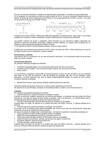 DESCRIPCIÓN DE ACTIVIDADES IMPORTANTES O COMPLEJAS

01/11/2008

NUEVO EDIFICIO TERMINAL EN LA BASE AÉREA VIRGEN DEL CAMINO (LEÓN)

El nivel 1 se resuelve mediante un esquema de vigas de acero conectadas a un forjado de chapa colaborante.
En la alineación de cada pórtico se sitúa una viga armada de 50 cm. de canto conectada mediante pernos al
forjado, El forjado de chapa colaborante está formado por una chapa grecada tipo Arcelor o similar. y una capa
de compresión de 60 mm. de hormigón armado..

El forjado apoya sobre correas metálicas tipo HEB-300 separadas una distancia entre 1.80 y 2.50 m. Las correas
metálicas son, asimismo mixtas, conectadas al forjado mediante pernos conectores tipo NELSON.
Los pasillos cubiertos de acceso a plataforma están formados por una estructura metálica compuesta por
pórticos en dirección transversal, arriostrados mediante correas metálicas. La cubierta está constituida por un
forjado de chapa colaborante semejante al edificio Terminal.
La cimentación es directa mediante zapatas aisladas unidas por vigas riostras.
El aljibe tiene unas dimensiones en planta de 19.60 x 9.80 y una altura de 3.95 m. Está constituido por muros de
hormigón armado, losa de cimentación y losa de cubierta.
Cerramientos y cubiertas.
Esta fase de obra se comenzará una vez esté terminada la estructura. Los cerramientos serán de varios tipos
según las zonas a revestir:
Cerramientos exteriores
Se realizaran diferentes tipologías de fachadas,
Fachadas acristaladas ligeras, como cerramiento general del Terminal, muro cortina
Fachada modular metálica, como cerramiento ligero metálico del volumen del Terminal.
Muros cortina
Los cerramientos acristalados, estructurales y semiestructurales, se ubican en todo el edificio, así en el vestíbulo
lado tierra, en las sala de embarque y sala de recogida de equipajes lado aire, en los vestíbulos, sobre
facturación y el gran lucernario que corta el edifico longitudinalmente también se realiza en muro cortina.
Existiendo distintas morfologias.
Revestimiento exterior para fachada ventilada mediante planchas de aluminio.
Fachada revestida de planchas de aluminio y núcleo mineral, fabricadas por ALUCOIL
Se ubicaran en la zona Noreste y Suroeste, en los laterales exterior e interior y en el frente lado tierra.
Cubiertas
Se realizaran las siguientes tipologías de cubiertas.
Cubrición lado tierra. Cubierta inclinada no ventilada en kalzip.
Cubierta de estructura metálica, apoyada en los pórticos estructurales. La cobertura será tipo Kalzip Duo Plus®
formada por una base de chapa de acero lacado y grecada, unida a la estructura. La cubierta abarca toda la
franja longitudinal desde la llegada al aeropuerto hasta el lucernario.
Cubrición de los laterales y del lado tierra del terminal. Cubierta de TECUZINC.
Cubierta ligera de chapa. Se ubicara en la cubierta lado tierra del Edifico Terminal. Y cubierta laterales de la
terminal.
Cubrición lado aire.Cubierta transitable no ventilada con losa filtrón.
En el nivel +5.30, se realizara está cubierta transitable, que cubre la zona lado aire del aeropuerto Sobre esta
cubierta se encuentra la cubierta formada por placas.
Se ubicara en planta de instalaciones, cubriendola toda. Formación de cubierta no transitable constituida por:
Capa separadora de fieltro sintético geotextil de fibra de poliéster
Membrana impermeabilizante formada por una lámina de PVC-P.
Doble capa auxiliar de fieltro sintético de filamentos continuos de poliéster.
Capa de mortero de protección, armado, que servirá como agarre al pavimento.
Pavimento aislante y drenante de losa filtrón R-8.
Cubierta de kalzip y panel composite.
Cubierta ligera de chapa. Se ubicara en la cubierta lado tierra del Edifico Terminal y cubierta laterales de la
terminal. Tendra las dimensiones de la cubierta de planta de instalaciones
Pilar Jiménez Abós

Pág. 4 de 8

 