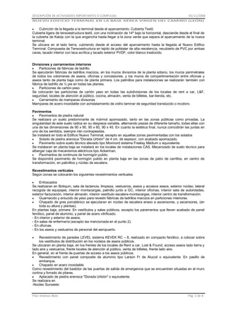 DESCRIPCIÓN DE ACTIVIDADES IMPORTANTES O COMPLEJAS

01/11/2008

NUEVO EDIFICIO TERMINAL EN LA BASE AÉREA VIRGEN DEL CAMINO (LEÓN)

Cubrición de la llegada a la terminal desde el aparcamiento. Cubierta Textil.
Cubierta ligera de tensoestructura textil, con una inclinación de 14º bajo la horizontal, desciende desde el final de
la cubierta de Kalzip con la que engancha hasta llegar a la zona verde que separa el aparcamiento de la nueva
terminal.
Se ubicara en el lado tierra, cubriendo desde el acceso del aparcamiento hasta la llegada al Nuevo Edifico
Terminal. Compuesta de Tensoestructura en tejido de poliéster de alta resistencia, recubierto de PVC por ambas
caras, lacado interior con laca acrílica y lacado exterior PVDF, color blanco traslúcido.
Divisiones y cerramientos interiores
Particiones de fábricas de ladrillo.
Se ejecutarán fábricas de ladrillos macizos, en los muros divisorios de la planta sótano, los muros perimetrales
de todos los volúmenes de aseos, oficinas y concesiones, y los muros de compartimentación entre oficinas y
aseos tanto de planta baja como de planta primera. Los patinillos para instalaciones se realizarán también con
fábrica de ladrillo de ½ pie en todas las plantas.
Particiones de cartón-yeso
Se colocarán las particiones de cartón yeso en todas las subdivisiones de los locales de rent a car, L&F,
seguridad, locales de atención al público, cocina, almacén, venta de billetes, bar-tienda, etc.
Cerramiento de mamparas divisorias
Mamparas de acero inoxidable con acristalamiento de vidrio laminar de seguridad translúcido o incoloro.
Pavimentos
Pavimentos de piedra natural
Se realizara un suelo predominante de mármol apomazado, tanto en las zonas públicas como privadas. La
singularidad de este suelo radica en su despiece variable, alternando piezas de diferente tamaño, todas ellas con
una de las dimensiones de 90 x 90, 90 x 60, 90 x 45. En cuanto la estética final, nunca coincidirán las juntas en
uno de los sentidos, siempre irán contrapeadas.
Se instalará en todo el Edificio Nuevo Terminal, excepto en aquellas zonas pavimentadas con los solados
Solado de piedra arenisca "Dorada Urbión" de 4 cm. de espesor, con acabado apomazado.
Pavimento sobre suelo técnico elevado tipo Movinord sistema Freelay Médium o equivalente.
Se instalaran en planta baja se instalará en los locales de instalaciones CAS. Mecanizado de suelo técnico para
albergar caja de mecanismos eléctricos tipo Ackerman.
Pavimentos de continuos de hormigón pulido.
Se dispondrá pavimento de hormigón pulido en planta baja en las zonas de patio de carrillos, en centro de
transformación, en patinillos y núcleo de escalera.
Revestimentos verticales
Según zonas se colocarán los siguientes revestimientos verticales:
Enfoscados
Se realizaran en Botiquín, sala de lactancia, limpieza, vestuarios, aseos y accesos aseos, exterior núcleo, lateral
recogida de equipajes, interior montacargas, patinillo junto a GC, interior oficinas, interior sala de autoridades,
exterior facturación, interior almacén, interior vestíbulo escalera-montacargas, interior centro de transformación.
Guarnecido y enlucido de yeso para revestir fábricas de ladrillos macizos en particiones interiores.
Chapado de gres porcelánico se ejecutaran en núcleo de escalera anexo a ascensores, y ascensores, (en
toda su altura y plantas).
En plantas baja, primera: En vestíbulos y salas públicos, excepto los paramentos que lleven acabado de panel
fenólico, panel de aluminio, y panel de acero vitrificado.
- En interior y exterior de aseos.
- En salas de enfermería (excepto las mencionada en el punto 2).
- En oficinas.
- En los aseos y vestuarios de personal del aeropuerto.
Revestimiento de paredes LEVEL sistema KEVEK RC – 8, realizado en compacto fenólico, a colocar sobre
los vestíbulos de distribución en los núcleos de aseos públicos.
Se ubicaran en planta baja, en los frentes de los locales de Rent a car, Lost & Found, acceso aseos lado tierra y
lado aire y vestuarios, frente locales de atención al público, venta de billetes, frente lado aire.
En general, en el frente de puertas de acceso a los aseos públicos.
Revestimiento con panel composite de aluminio tipo Larson Fr de Alucoil o equivalente. En pasillo de
embarque.
Chapado en acero inoxidable
Como revestimiento del bastidor de las puertas de salida de emergencia que se encuentren situadas en el muro
cortina y forrado de pilares.
Aplacado de piedra arenisca "Dorada Urbión" o equivalente.
Se realizara en
-Núcleo Suroeste:
Pilar Jiménez Abós

Pág. 5 de 8

 