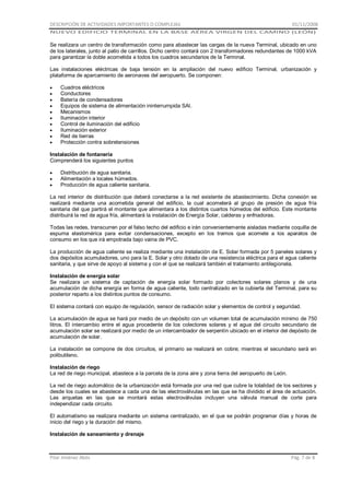 DESCRIPCIÓN DE ACTIVIDADES IMPORTANTES O COMPLEJAS

01/11/2008

NUEVO EDIFICIO TERMINAL EN LA BASE AÉREA VIRGEN DEL CAMINO (LEÓN)

Se realizara un centro de transformación como para abastecer las cargas de la nueva Terminal, ubicado en uno
de los laterales, junto al patio de carrillos. Dicho centro contará con 2 transformadores redundantes de 1000 kVA
para garantizar la doble acometida a todos los cuadros secundarios de la Terminal.
Las instalaciones eléctricas de baja tensión en la ampliación del nuevo edificio Terminal, urbanización y
plataforma de aparcamiento de aeronaves del aeropuerto. Se componen:
Cuadros eléctricos
Conductores
Batería de condensadores
Equipos de sistema de alimentación ininterrumpida SAI.
Mecanismos
Iluminación interior
Control de iluminación del edificio
Iluminación exterior
Red de tierras
Protección contra sobretensiones
Instalación de fontanería
Comprenderá los siguientes puntos
Distribución de agua sanitaria.
Alimentación a locales húmedos.
Producción de agua caliente sanitaria.
La red interior de distribución que deberá conectarse a la red existente de abastecimiento. Dicha conexión se
realizará mediante una acometida general del edificio, la cual acometerá al grupo de presión de agua fría
sanitaria del que partirá el montante que alimentara a los distintos cuartos húmedos del edificio. Este montante
distribuirá la red de agua fría, alimentará la instalación de Energía Solar, calderas y enfriadoras.
Todas las redes, transcurren por el falso techo del edificio e irán convenientemente aisladas mediante coquilla de
espuma elastomérica para evitar condensaciones, excepto en los tramos que acomete a los aparatos de
consumo en los que irá empotrada bajo vaina de PVC.
La producción de agua caliente se realiza mediante una instalación de E. Solar formada por 5 paneles solares y
dos depósitos acumuladores, uno para la E. Solar y otro dotado de una resistencia eléctrica para el agua caliente
sanitaria, y que sirve de apoyo al sistema y con el que se realizará también el tratamiento antilegionela.
Instalación de energía solar
Se realizara un sistema de captación de energía solar formado por colectores solares planos y de una
acumulación de dicha energía en forma de agua caliente, todo centralizado en la cubierta del Terminal, para su
posterior reparto a los distintos puntos de consumo.
El sistema contará con equipo de regulación, sensor de radiación solar y elementos de control y seguridad.
La acumulación de agua se hará por medio de un depósito con un volumen total de acumulación mínimo de 750
litros. El intercambio entre el agua procedente de los colectores solares y el agua del circuito secundario de
acumulación solar se realizará por medio de un intercambiador de serpentín ubicado en el interior del depósito de
acumulación de solar.
La instalación se compone de dos circuitos, el primario se realizará en cobre; mientras el secundario será en
polibutileno.
Instalación de riego
La red de riego municipal, abastece a la parcela de la zona aire y zona tierra del aeropuerto de León.
La red de riego automático de la urbanización está formada por una red que cubre la totalidad de los sectores y
desde los cuales se abastece a cada una de las electroválvulas en las que se ha dividido el área de actuación.
Las arquetas en las que se montará estas electroválvulas incluyen una válvula manual de corte para
independizar cada circuito.
El automatismo se realizara mediante un sistema centralizado, en el que se podrán programar días y horas de
inicio del riego y la duración del mismo.
Instalación de saneamiento y drenaje

Pilar Jiménez Abós

Pág. 7 de 8

 