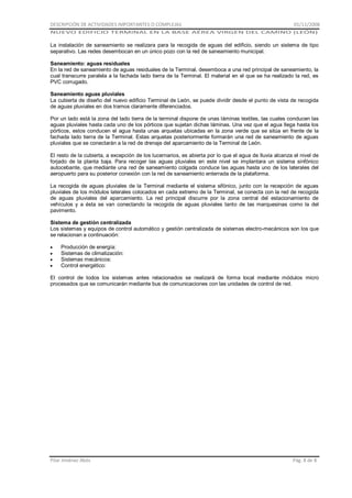 DESCRIPCIÓN DE ACTIVIDADES IMPORTANTES O COMPLEJAS

01/11/2008

NUEVO EDIFICIO TERMINAL EN LA BASE AÉREA VIRGEN DEL CAMINO (LEÓN)

La instalación de saneamiento se realizara para la recogida de aguas del edificio, siendo un sistema de tipo
separativo. Las redes desembocan en un único pozo con la red de saneamiento municipal.
Saneamiento: aguas residuales
En la red de saneamiento de aguas residuales de la Terminal, desemboca a una red principal de saneamiento, la
cual transcurre paralela a la fachada lado tierra de la Terminal. El material en el que se ha realizado la red, es
PVC corrugado.
Saneamiento aguas pluviales
La cubierta de diseño del nuevo edificio Terminal de León, se puede dividir desde el punto de vista de recogida
de aguas pluviales en dos tramos claramente diferenciados.
Por un lado está la zona del lado tierra de la terminal dispone de unas láminas textiles, las cuales conducen las
aguas pluviales hasta cada uno de los pórticos que sujetan dichas láminas. Una vez que el agua llega hasta los
pórticos, estos conducen el agua hasta unas arquetas ubicadas en la zona verde que se sitúa en frente de la
fachada lado tierra de la Terminal. Estas arquetas posteriormente formarán una red de saneamiento de aguas
pluviales que se conectarán a la red de drenaje del aparcamiento de la Terminal de León.
El resto de la cubierta, a excepción de los lucernarios, es abierta por lo que el agua de lluvia alcanza el nivel de
forjado de la planta baja. Para recoger las aguas pluviales en este nivel se implantara un sistema sinfónico
autocebante, que mediante una red de saneamiento colgada conduce las aguas hasta uno de los laterales del
aeropuerto para su posterior conexión con la red de saneamiento enterrada de la plataforma.
La recogida de aguas pluviales de la Terminal mediante el sistema sifónico, junto con la recepción de aguas
pluviales de los módulos laterales colocados en cada extremo de la Terminal, se conecta con la red de recogida
de aguas pluviales del aparcamiento. La red principal discurre por la zona central del estacionamiento de
vehículos y a ésta se van conectando la recogida de aguas pluviales tanto de las marquesinas como la del
pavimento.
Sistema de gestión centralizada
Los sistemas y equipos de control automático y gestión centralizada de sistemas electro-mecánicos son los que
se relacionan a continuación:
Producción de energía:
Sistemas de climatización:
Sistemas mecánicos:
Control energético:
El control de todos los sistemas antes relacionados se realizará de forma local mediante módulos micro
procesados que se comunicarán mediante bus de comunicaciones con las unidades de control de red.

Pilar Jiménez Abós

Pág. 8 de 8

 