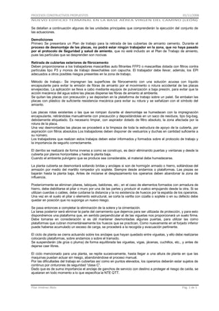 PROCESOS CONSTRUCTIVOS PROPUESTOS

01/11/2008

NUEVO EDIFICIO TERMINAL EN LA BASE AÉREA VIRGEN DEL CAMINO (LEÓN)

Se detallan a continuación algunas de las unidades principales que comprenderán la ejecución del conjunto de
las actuaciones.
Demoliciones
Primero Se presentara un Plan de trabajo para la retirada de las cubiertas de amianto cemento. Durante el
proceso de desmontaje de las placas, no podrá estar ningún trabajador en la zona, que no haya pasado
por el protocolo de Seguridad y salud de amiento, que no esté incluido en el Plan de Trabajo de amiento,
pues las partículas que se desprenden son nocivas
Retirada de cubiertas exteriores de fibrocemento
Deben proporcionarse a los trabajadores mascarillas auto filtrantes FFP3 o mascarillas dotada con filtros contra
partículas tipo P3 y monos de trabajo desechables con capucha. El trabajador debe llevar, además, los EPI
adecuados a otros posibles riesgos presentes en la zona de trabajo.
Método de trabajo.- Se impregnan las superficies de fibrocemento con una solución acuosa con líquido
encapsulante para evitar la emisión de fibras de amianto por el movimiento o rotura accidental de las placas
envejecidas. La aplicación se lleva a cabo mediante equipos de pulverización a baja presión, para evitar que la
acción mecánica del agua sobre las placas disperse las fibras de amianto al ambiente.
Se quitan las placas con precaución y se depositan en la plataforma de trabajo sobre un palet. Se embalan las
placas con plástico de suficiente resistencia mecánica para evitar su rotura y se señalizan con el símbolo del
amianto.
Las placas rotas existentes o las que se rompan durante el desmontaje se humedecen con la impregnación
encapsulante, retirándolas manualmente con precaución y depositándolas en un saco de residuos, tipo big-bag,
debidamente etiquetado. Es necesario limpiar, con aspirador dotado de filtro absoluto, la zona afectada por la
rotura de la placa.
Una vez desmontadas las placas se procederá a la limpieza de toda la estructura de apoyo de la cubierta, por
aspiración con filtros absolutos Los trabajadores deben disponer de vestuarios y duchas en cantidad suficiente a
su número.
Los trabajadores que realizan estos trabajos deben estar informados y formados sobre el protocolo de trabajo y
la importancia de seguirlo correctamente.
El derribo se realizará de forma inversa a como se construyo, es decir eliminando puertas y ventanas y desde la
cubierta por planos horizontales y hasta la planta baja.
Cuando el ambiente pulvígeno que se produce sea considerable, el material debe humedecerse.
La planta cubierta se desmontará soltando bridas y anclajes si son de hormigón armado o hierro, soltándose del
armazón por medio del martillo rompedor y/o soplete. Siempre desde andamios o plataformas. Las piezas se
bajarán hasta la planta baja. Antes de iniciarse el desplazamiento los operarios deben abandonar la zona de
influencia.
Posteriormente se eliminan pilares, tabiques, baldones, etc.; en el caso de elementos formados con armadura de
hierro, debe debilitarse el pilar o muro por una de las partes y producir el vuelco empujando desde la otra. Si se
utilizan cuerdas o cables, debe cuidarse la distancia y la no existencia de huecos por la espalda de los operarios.
Una vez en el suelo el pilar o elemento estructural, se corta la varilla con cizalla o soplete o en su defecto debe
quedar en posición que no suponga un nuevo riesgo.
Se pasa entonces a completar la eliminación de la solera y la cimentación.
La tarea posterior será eliminar la parte del cerramiento que dejemos para ser utilizada de protección, y para esto
dispondremos una plataforma que, en sentido perpendicular al de las viguetas nos proporcionará un suelo firme.
Debe tomarse en consideración si es útil mantener desmontadas algunas puertas, para utilizar las como
plataformas que cubran momentáneamente los huecos que se practican. Como nuevamente en el forjado inferior
puede haberse acumulado un exceso de carga, se procederá a la recogida y evacuación pertinente.
El ciclo de planta se cierra actuando sobre los anclajes que hayan quedado entre viguetas, y ello debe realizarse
colocando plataformas, sobre andamios o sobre el tramado.
Se suspenderán (de grúa o pluma) de forma equilibrada las viguetas, vigas, jácenas, cuchillos, etc., y antes de
dejarse caer libres.
El ciclo mencionado para una planta, se repite sucesivamente, hasta llegar a una altura de planta en que las
maquinas puedan actuar sin riesgo, abandonándose el proceso manual.
Por las dificultades del trabajo en cubiertas así como en puntos elevados, los operarios deberán estar sujetos de
continuo por cinturones de seguridad “clase C”.
Dado que es de suma importancia el anclaje de ganchos de servicio con destino a proteger el riesgo de caída, se
ajustaran en todo momento a lo que especifica la NTE QTT.

Pilar Jiménez Abós

Pág. 1 de 5

 